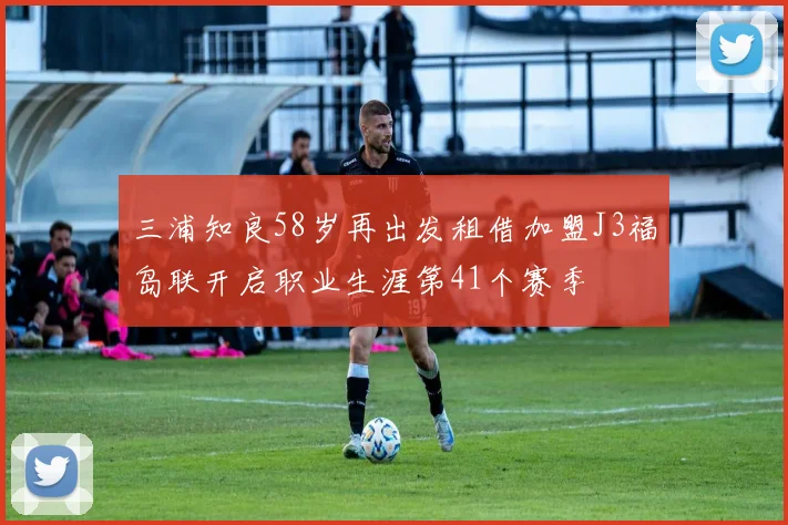 三浦知良58岁再出发租借加盟J3福岛联开启职业生涯第41个赛季