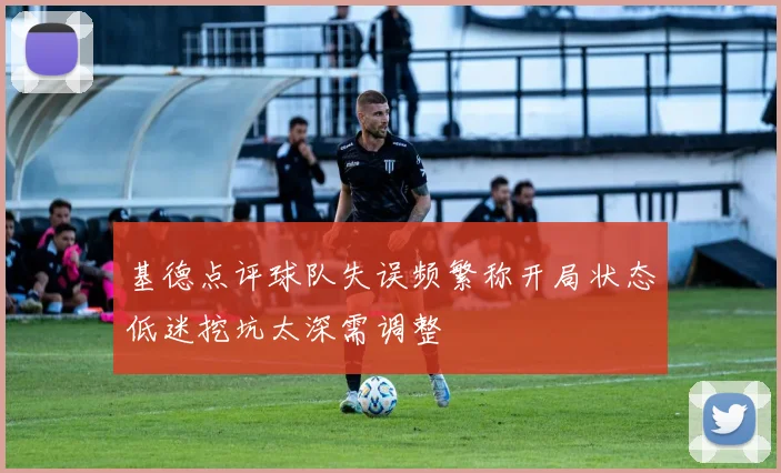 基德点评球队失误频繁称开局状态低迷挖坑太深需调整