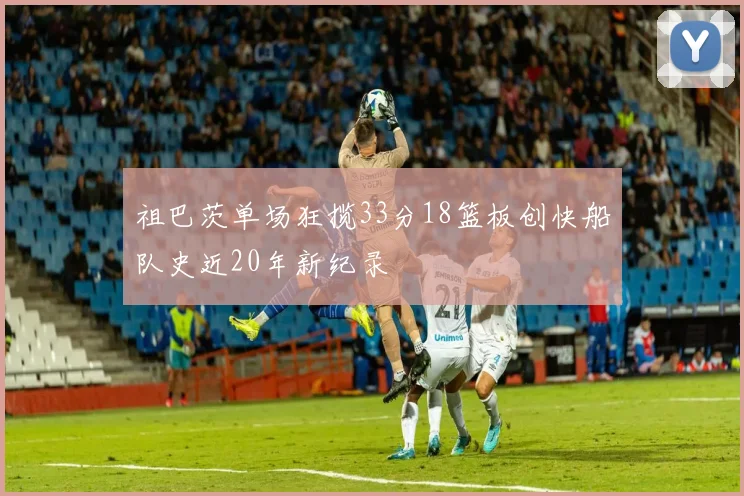 祖巴茨单场狂揽33分18篮板创快船队史近20年新纪录