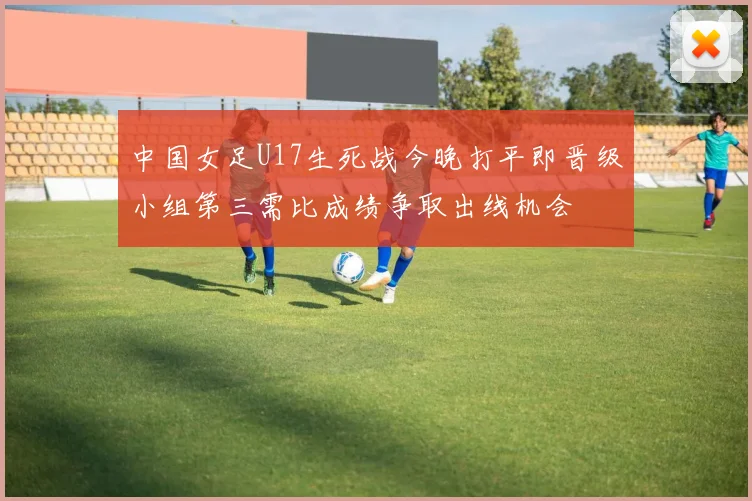 中国女足U17生死战今晚打平即晋级小组第三需比成绩争取出线机会