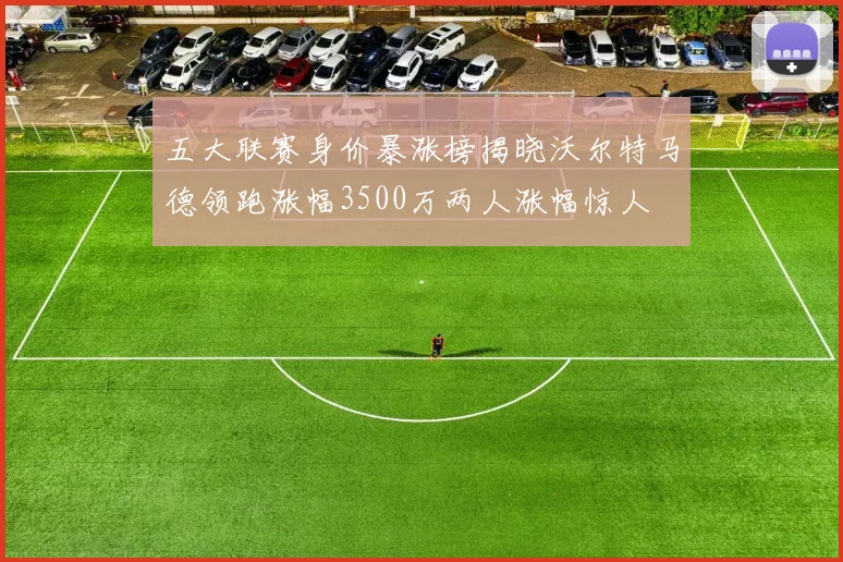 五大联赛身价暴涨榜揭晓沃尔特马德领跑涨幅3500万两人涨幅惊人