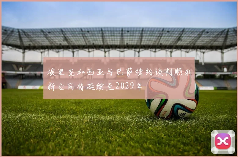 埃里克加西亚与巴萨续约谈判顺利新合同将延续至2029年