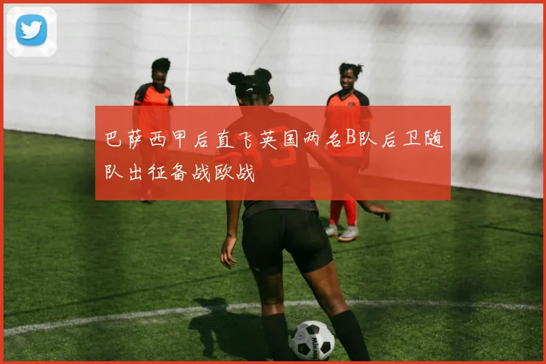 巴萨西甲后直飞英国两名B队后卫随队出征备战欧战