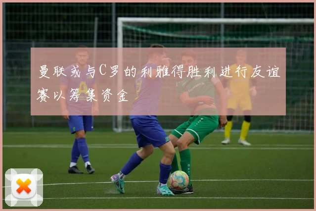 曼联或与C罗的利雅得胜利进行友谊赛以筹集资金