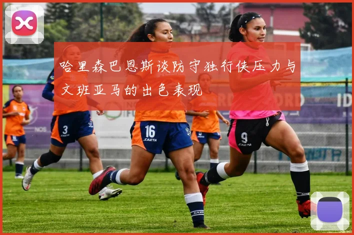 哈里森巴恩斯谈防守独行侠压力与文班亚马的出色表现