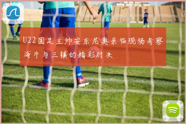 U22国足主帅安东尼奥亲临现场考察海牛与三镇的精彩对决