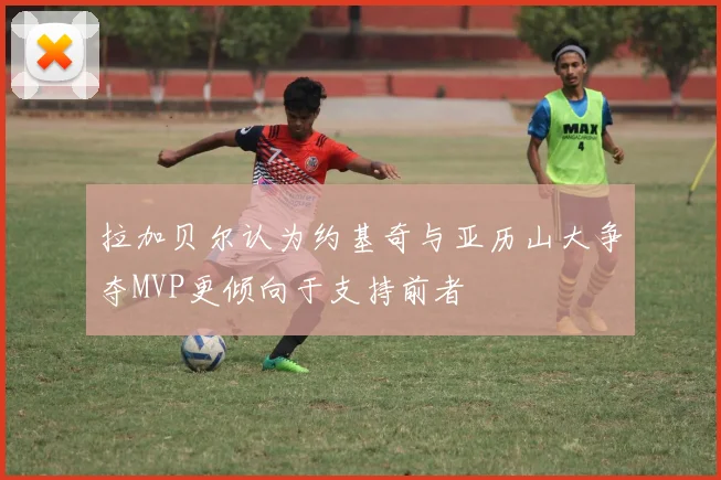 拉加贝尔认为约基奇与亚历山大争夺MVP更倾向于支持前者