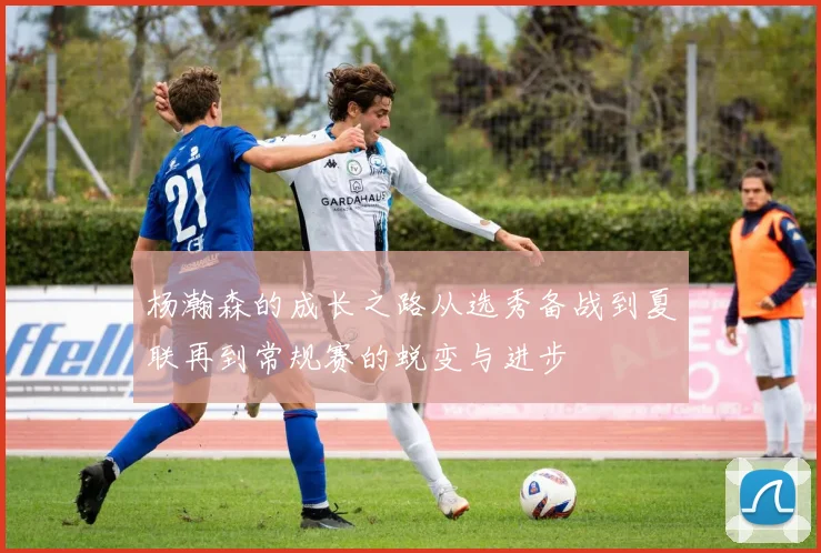 杨瀚森的成长之路从选秀备战到夏联再到常规赛的蜕变与进步