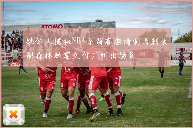 媒体人揭秘NBA季前赛邀请制马刺快船森林狼需支付广州出场费