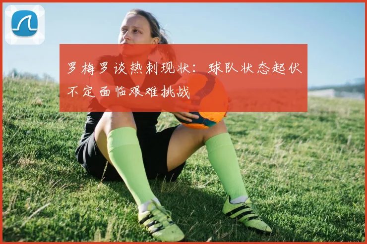 罗梅罗谈热刺现状：球队状态起伏不定面临艰难挑战