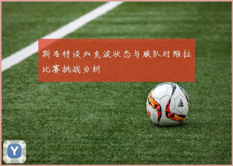 斯洛特谈加克波状态与狼队对维拉比赛挑战分析