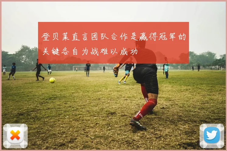 登贝莱直言团队合作是赢得冠军的关键各自为战难以成功