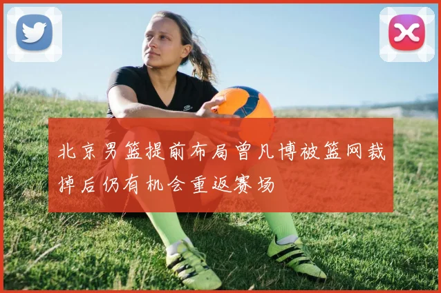 北京男篮提前布局曾凡博被篮网裁掉后仍有机会重返赛场