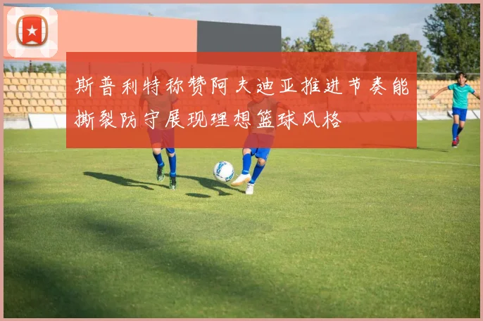 斯普利特称赞阿夫迪亚推进节奏能撕裂防守展现理想篮球风格