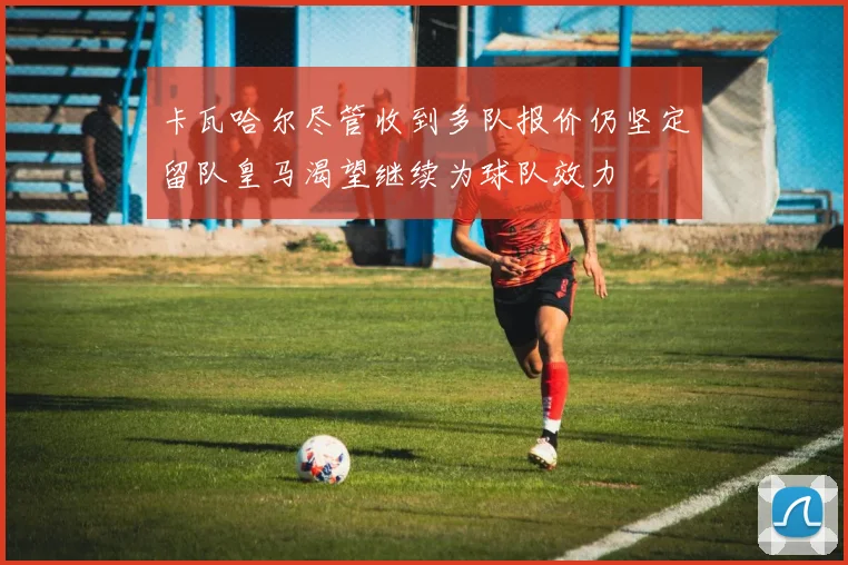 卡瓦哈尔尽管收到多队报价仍坚定留队皇马渴望继续为球队效力