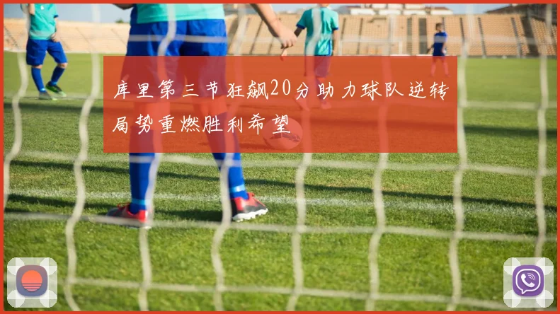 库里第三节狂飙20分助力球队逆转局势重燃胜利希望