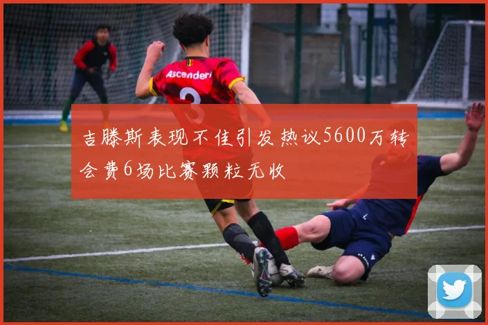 吉滕斯表现不佳引发热议5600万转会费6场比赛颗粒无收