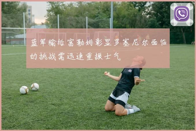 蓝军输给富勒姆彰显罗塞尼尔面临的挑战需迅速重振士气