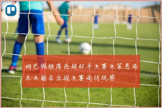 姆巴佩缺席西超杯半决赛决策悬而未决能否出战决赛尚待观察