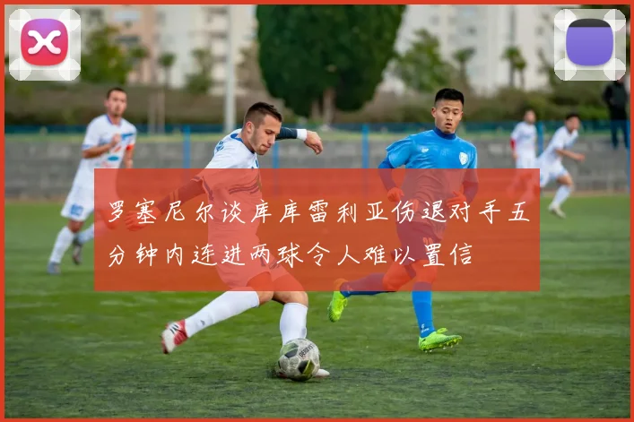罗塞尼尔谈库库雷利亚伤退对手五分钟内连进两球令人难以置信