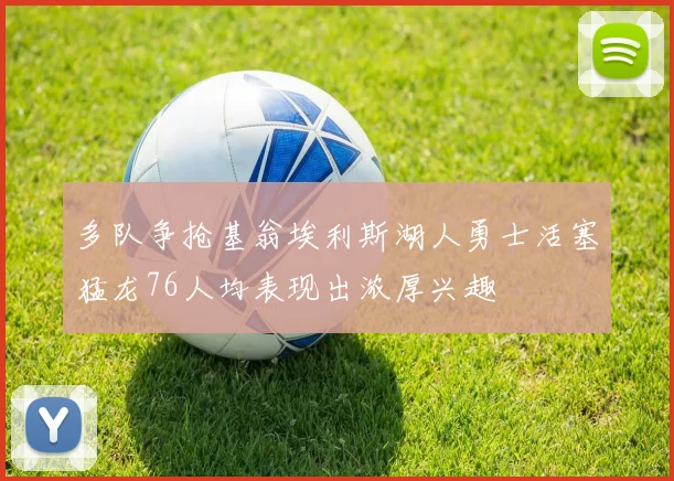 多队争抢基翁埃利斯湖人勇士活塞猛龙76人均表现出浓厚兴趣