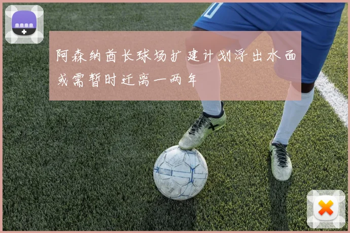 阿森纳酋长球场扩建计划浮出水面或需暂时迁离一两年