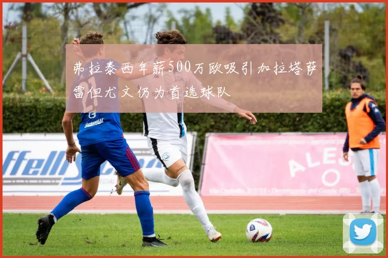 弗拉泰西年薪500万欧吸引加拉塔萨雷但尤文仍为首选球队