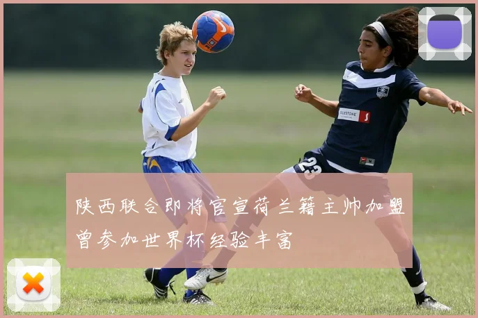 陕西联合即将官宣荷兰籍主帅加盟曾参加世界杯经验丰富