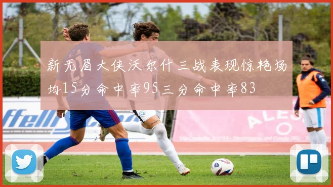 新无眉大侠沃尔什三战表现惊艳场均15分命中率95三分命中率83