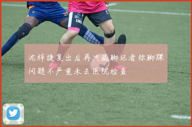 沈梓捷复出后再次崴脚记者称脚踝问题不严重未去医院检查