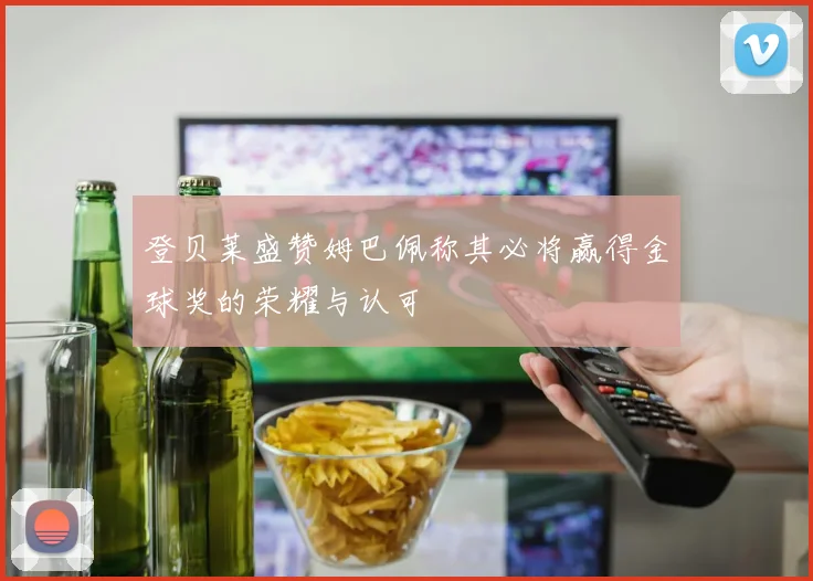 登贝莱盛赞姆巴佩称其必将赢得金球奖的荣耀与认可