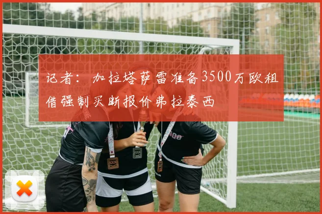 记者：加拉塔萨雷准备3500万欧租借强制买断报价弗拉泰西