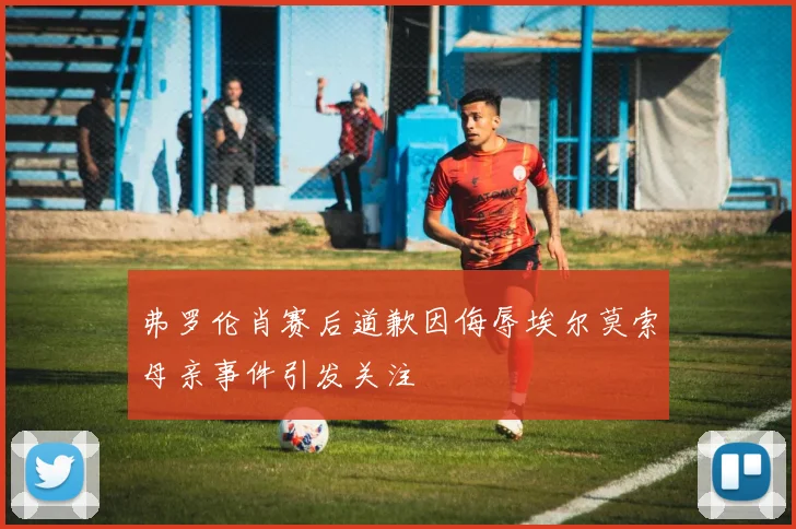 弗罗伦肖赛后道歉因侮辱埃尔莫索母亲事件引发关注